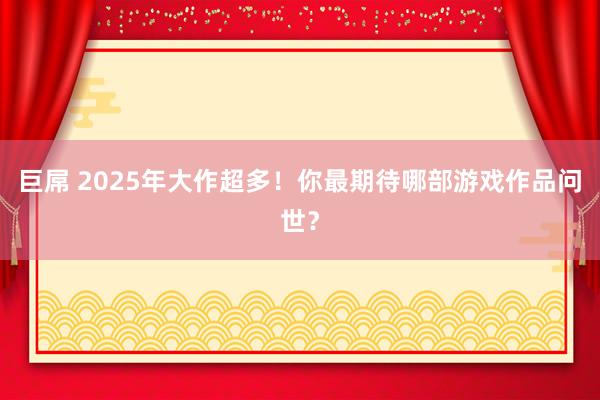 巨屌 2025年大作超多！你最期待哪部游戏作品问世？