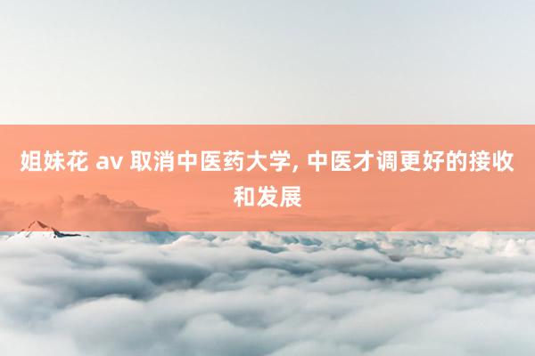 姐妹花 av 取消中医药大学， 中医才调更好的接收和发展