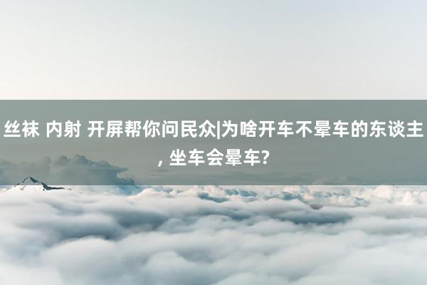 丝袜 内射 开屏帮你问民众|为啥开车不晕车的东谈主， 坐车会晕车?