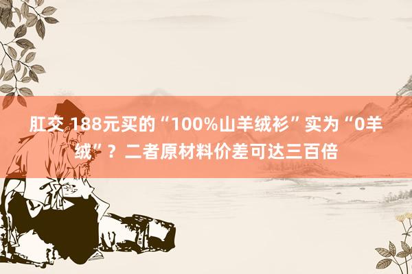 肛交 188元买的“100%山羊绒衫”实为“0羊绒”？二者原材料价差可达三百倍