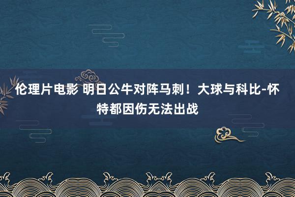 伦理片电影 明日公牛对阵马刺！大球与科比-怀特都因伤无法出战