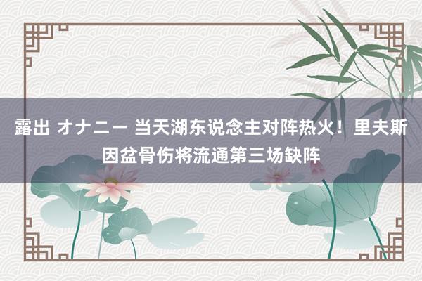 露出 オナニー 当天湖东说念主对阵热火！里夫斯因盆骨伤将流通第三场缺阵