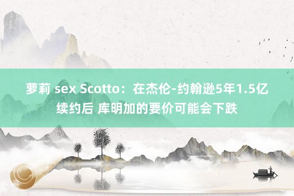 萝莉 sex Scotto：在杰伦-约翰逊5年1.5亿续约后 库明加的要价可能会下跌