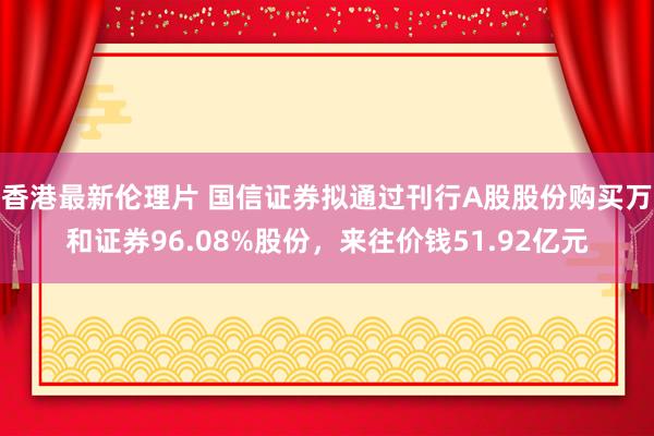 香港最新伦理片 国信证券拟通过刊行A股股份购买万和证券96.08%股份，来往价钱51.92亿元