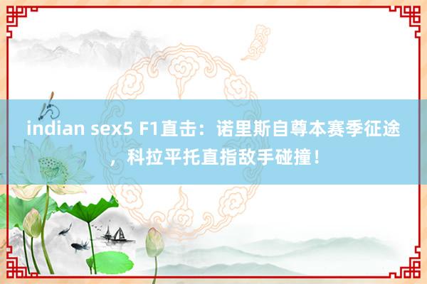 indian sex5 F1直击：诺里斯自尊本赛季征途，科拉平托直指敌手碰撞！