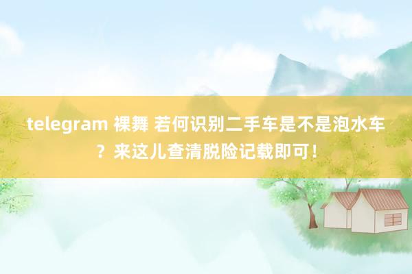 telegram 裸舞 若何识别二手车是不是泡水车？来这儿查清脱险记载即可！