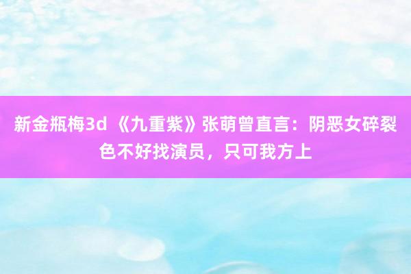 新金瓶梅3d 《九重紫》张萌曾直言：阴恶女碎裂色不好找演员，只可我方上