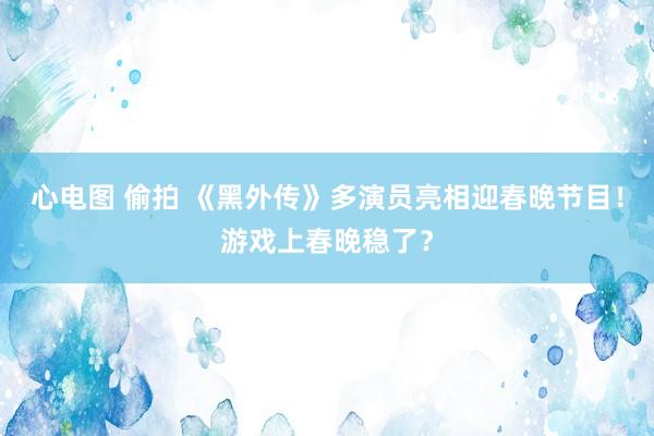 心电图 偷拍 《黑外传》多演员亮相迎春晚节目！游戏上春晚稳了？