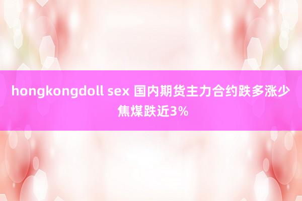 hongkongdoll sex 国内期货主力合约跌多涨少 焦煤跌近3%