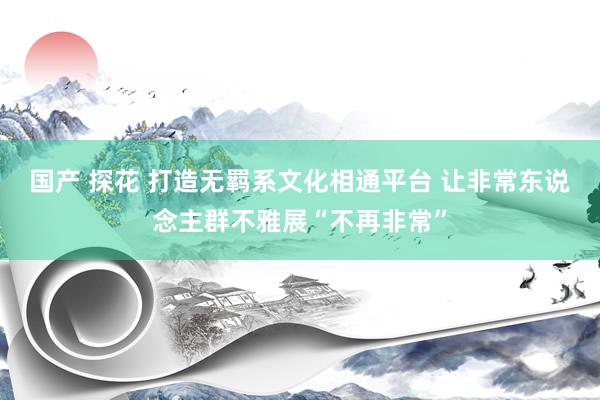 国产 探花 打造无羁系文化相通平台 让非常东说念主群不雅展“不再非常”