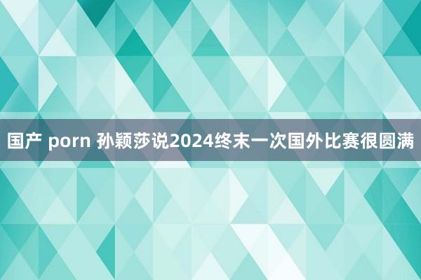 国产 porn 孙颖莎说2024终末一次国外比赛很圆满