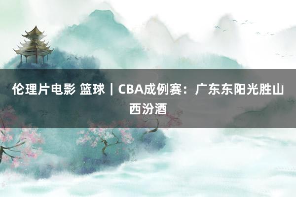 伦理片电影 篮球｜CBA成例赛：广东东阳光胜山西汾酒