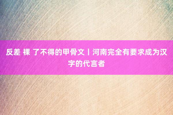 反差 裸 了不得的甲骨文丨河南完全有要求成为汉字的代言者