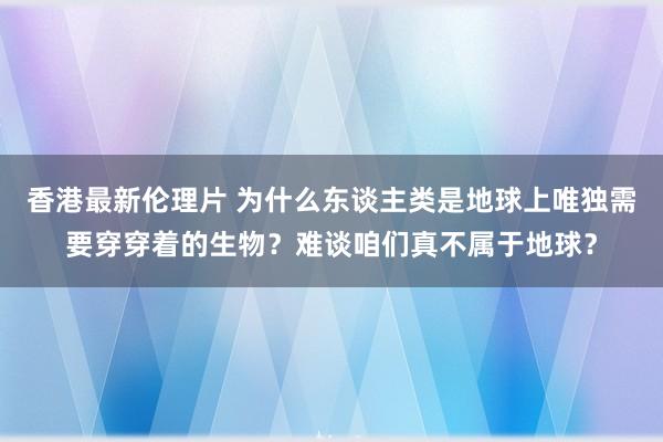 香港最新伦理片 为什么东谈主类是地球上唯独需要穿穿着的生物？难谈咱们真不属于地球？