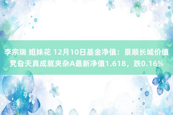 李宗瑞 姐妹花 12月10日基金净值：景顺长城价值旯旮天真成就夹杂A最新净值1.618，跌0.16%