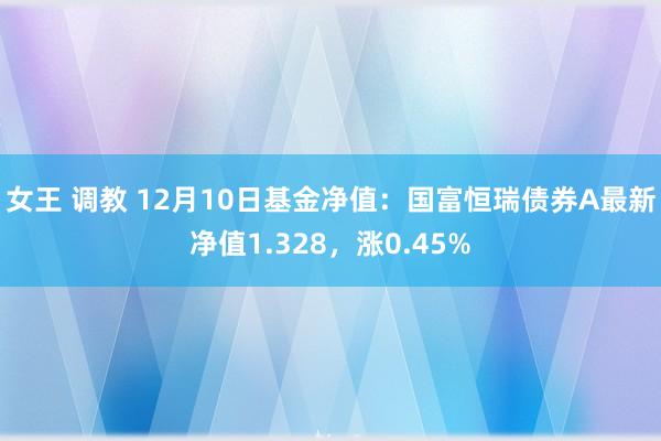 女王 调教 12月10日基金净值：国富恒瑞债券A最新净值1.328，涨0.45%