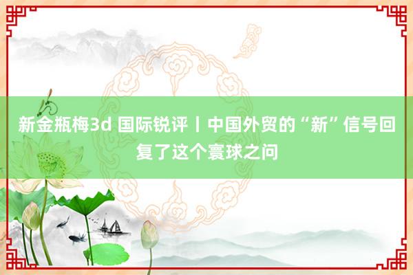 新金瓶梅3d 国际锐评丨中国外贸的“新”信号回复了这个寰球之问