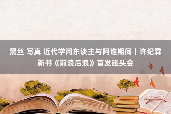 黑丝 写真 近代学问东谈主与阿谁期间｜许纪霖新书《前浪后浪》首发碰头会