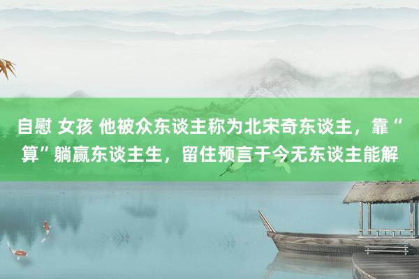 自慰 女孩 他被众东谈主称为北宋奇东谈主，靠“算”躺赢东谈主生，留住预言于今无东谈主能解