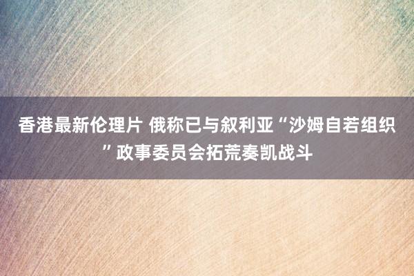 香港最新伦理片 俄称已与叙利亚“沙姆自若组织”政事委员会拓荒奏凯战斗