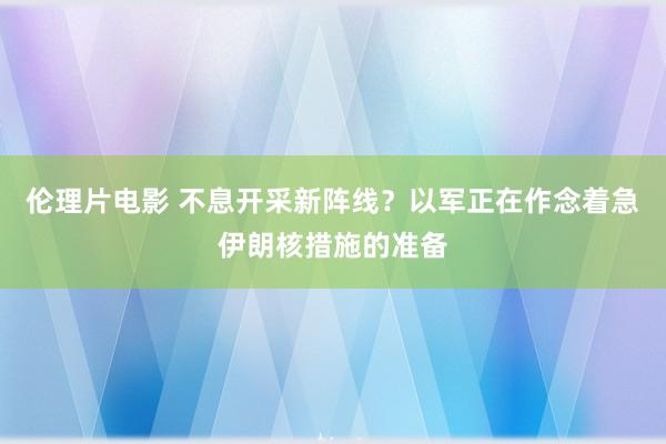 伦理片电影 不息开采新阵线？以军正在作念着急伊朗核措施的准备