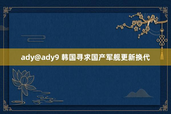 ady@ady9 韩国寻求国产军舰更新换代