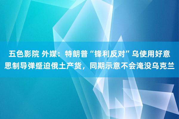 五色影院 外媒：特朗普“锋利反对”乌使用好意思制导弹蹙迫俄土产货，同期示意不会淹没乌克兰