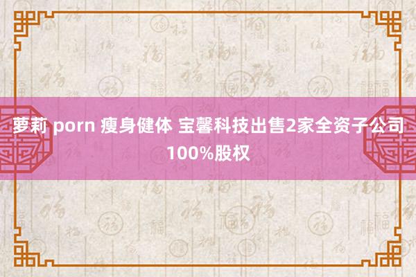 萝莉 porn 瘦身健体 宝馨科技出售2家全资子公司100%股权