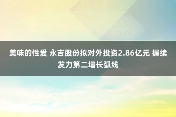 美味的性爱 永吉股份拟对外投资2.86亿元 握续发力第二增长弧线