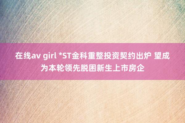 在线av girl *ST金科重整投资契约出炉 望成为本轮领先脱困新生上市房企