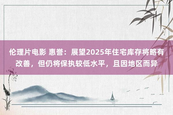 伦理片电影 惠誉：展望2025年住宅库存将略有改善，但仍将保执较低水平，且因地区而异