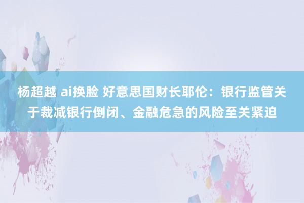 杨超越 ai换脸 好意思国财长耶伦：银行监管关于裁减银行倒闭、金融危急的风险至关紧迫