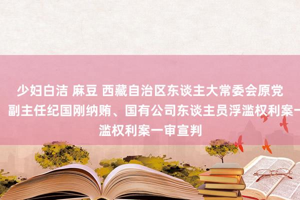 少妇白洁 麻豆 西藏自治区东谈主大常委会原党组成员、副主任纪国刚纳贿、国有公司东谈主员浮滥权利案一审宣判