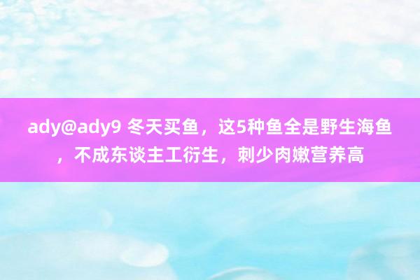 ady@ady9 冬天买鱼，这5种鱼全是野生海鱼，不成东谈主工衍生，刺少肉嫩营养高