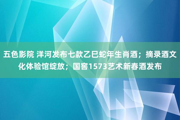 五色影院 洋河发布七款乙巳蛇年生肖酒；摘录酒文化体验馆绽放；国窖1573艺术新春酒发布