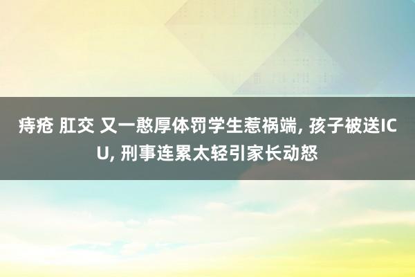 痔疮 肛交 又一憨厚体罚学生惹祸端， 孩子被送ICU， 刑事连累太轻引家长动怒