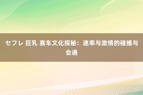 セフレ 巨乳 赛车文化探秘：速率与激情的碰撞与会通