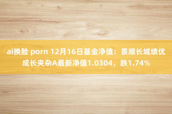 ai换脸 porn 12月16日基金净值：景顺长城绩优成长夹杂A最新净值1.0304，跌1.74%