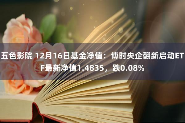 五色影院 12月16日基金净值：博时央企翻新启动ETF最新净值1.4835，跌0.08%