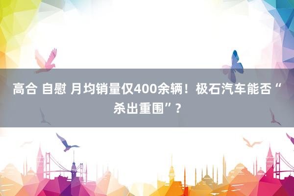 高合 自慰 月均销量仅400余辆！极石汽车能否“杀出重围”？