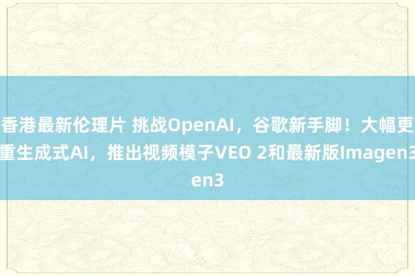 香港最新伦理片 挑战OpenAI，谷歌新手脚！大幅更重生成式AI，推出视频模子VEO 2和最新版Imagen3