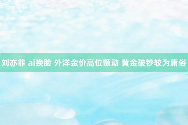 刘亦菲 ai换脸 外洋金价高位颤动 黄金破钞较为庸俗