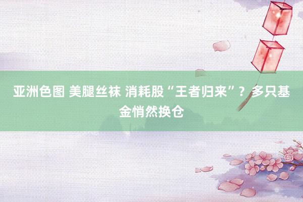 亚洲色图 美腿丝袜 消耗股“王者归来”？多只基金悄然换仓