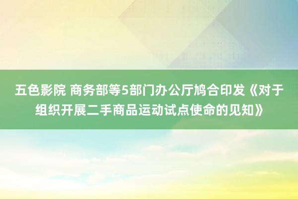 五色影院 商务部等5部门办公厅鸠合印发《对于组织开展二手商品运动试点使命的见知》