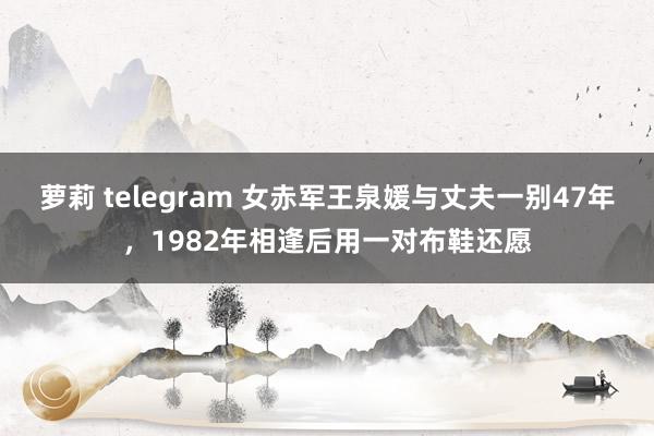 萝莉 telegram 女赤军王泉媛与丈夫一别47年，1982年相逢后用一对布鞋还愿