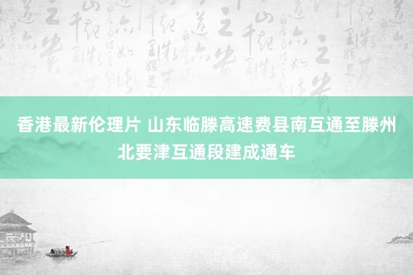 香港最新伦理片 山东临滕高速费县南互通至滕州北要津互通段建成通车