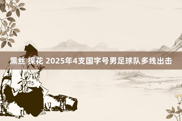 黑丝 探花 2025年4支国字号男足球队多线出击