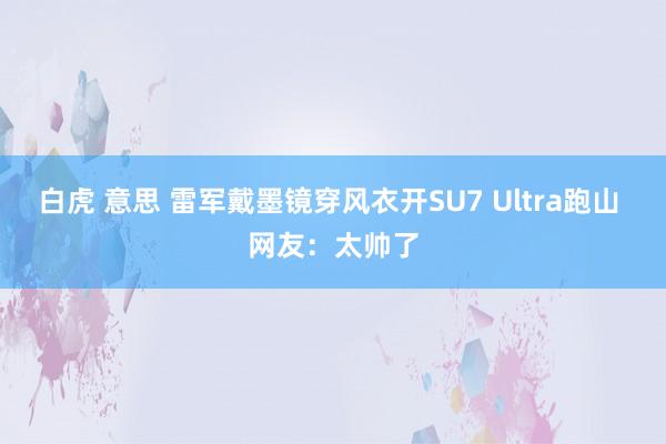 白虎 意思 雷军戴墨镜穿风衣开SU7 Ultra跑山 网友：太帅了