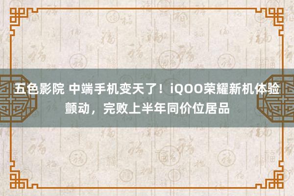 五色影院 中端手机变天了！iQOO荣耀新机体验颤动，完败上半年同价位居品