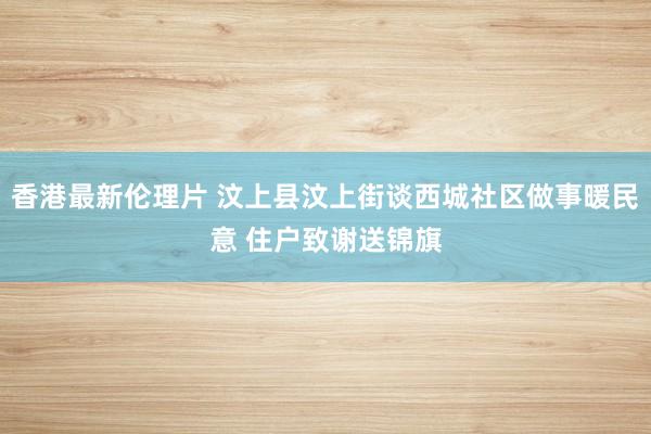 香港最新伦理片 汶上县汶上街谈西城社区做事暖民意 住户致谢送锦旗